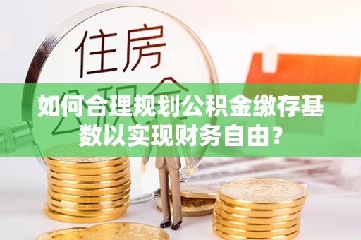 武乡如何合理规划公积金缴存基数以实现财务自由？