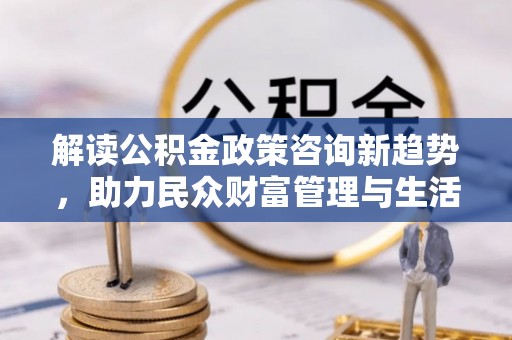 武乡解读公积金政策咨询新趋势，助力民众财富管理与生活规划