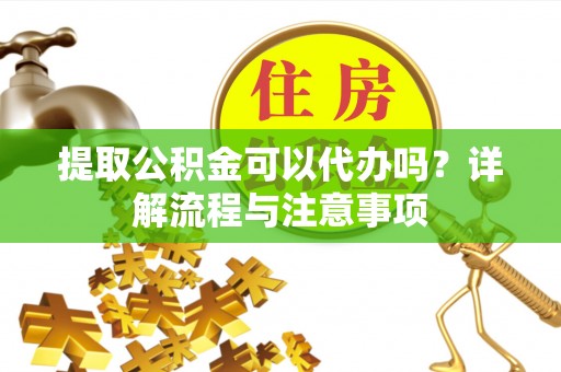 武乡提取公积金可以代办吗？详解流程与注意事项