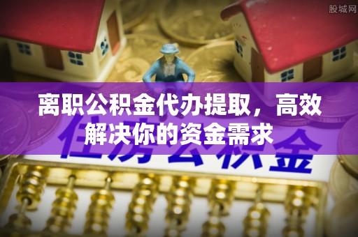 武乡离职公积金代办提取，高效解决你的资金需求