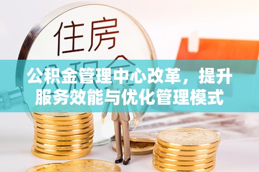 武乡公积金管理中心改革，提升服务效能与优化管理模式