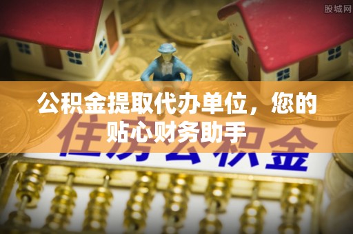 武乡公积金提取代办单位，您的贴心财务助手