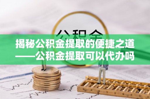 武乡揭秘公积金提取的便捷之道——公积金提取可以代办吗？