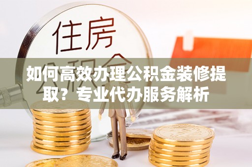 武乡如何高效办理公积金装修提取？专业代办服务解析