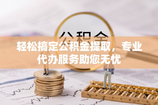 武乡轻松搞定公积金提取，专业代办服务助您无忧