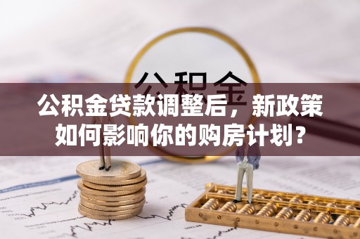 武乡公积金贷款调整后，新政策如何影响你的购房计划？