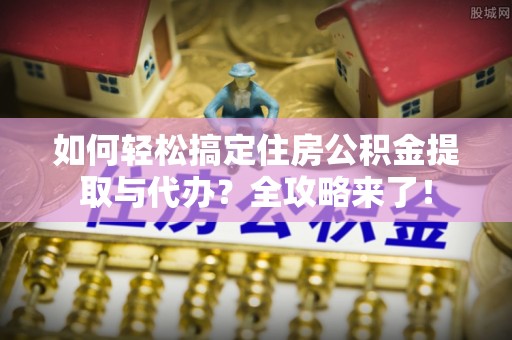 武乡如何轻松搞定住房公积金提取与代办？全攻略来了！