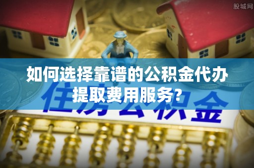 武乡如何选择靠谱的公积金代办提取费用服务？