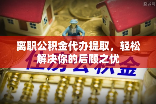 武乡离职公积金代办提取，轻松解决你的后顾之忧
