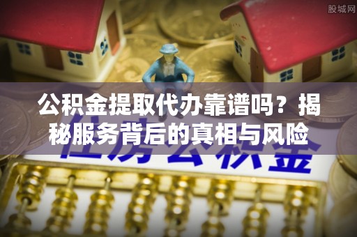 武乡公积金提取代办靠谱吗？揭秘服务背后的真相与风险