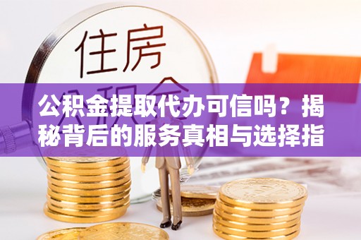 武乡公积金提取代办可信吗？揭秘背后的服务真相与选择指南