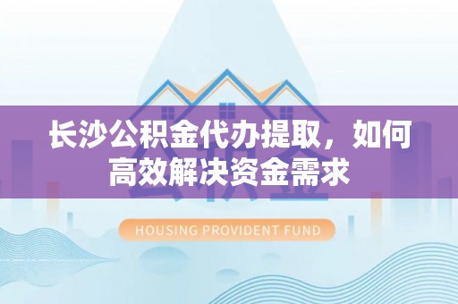 武乡长沙公积金代办提取，如何高效解决资金需求