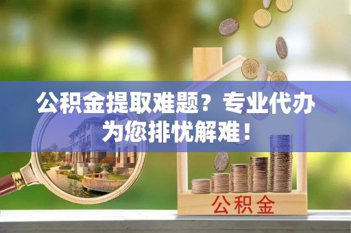 武乡公积金提取难题？专业代办为您排忧解难！