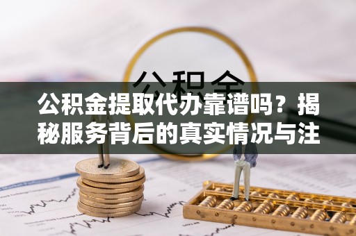 武乡公积金提取代办靠谱吗？揭秘服务背后的真实情况与注意事项