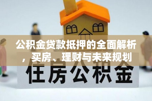 武乡公积金贷款抵押的全面解析，买房、理财与未来规划