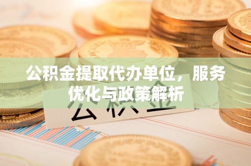 武乡公积金提取代办单位，服务优化与政策解析