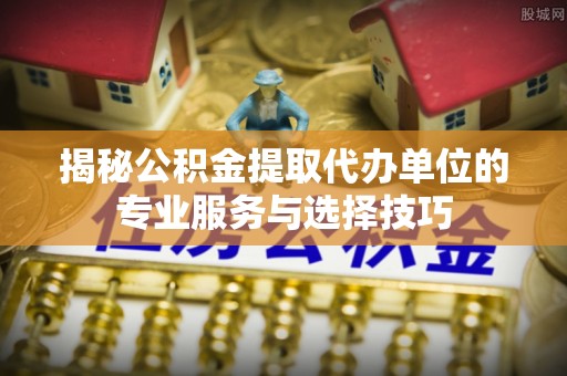 武乡揭秘公积金提取代办单位的专业服务与选择技巧