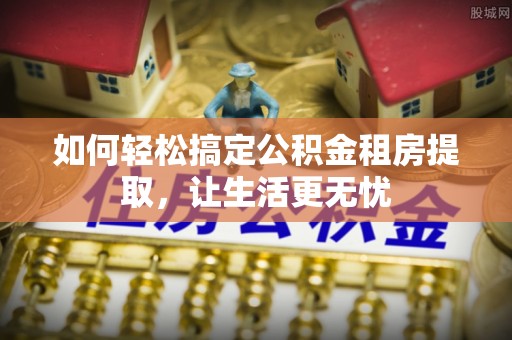 武乡如何轻松搞定公积金租房提取，让生活更无忧