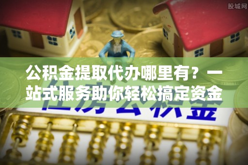 武乡公积金提取代办哪里有？一站式服务助你轻松搞定资金难题