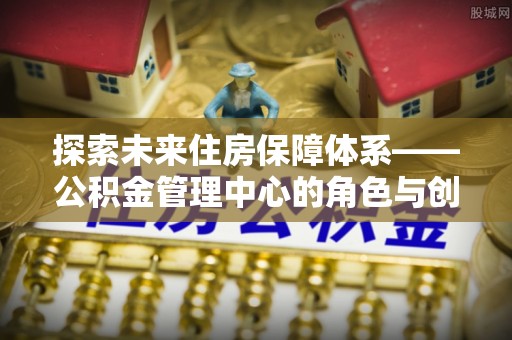 武乡探索未来住房保障体系——公积金管理中心的角色与创新