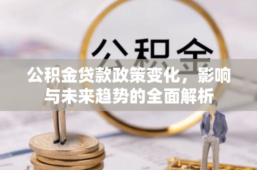 武乡公积金贷款政策变化，影响与未来趋势的全面解析