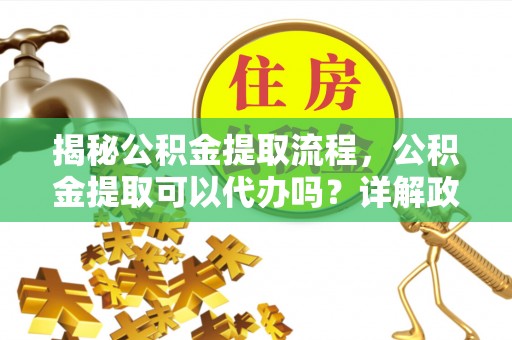 武乡揭秘公积金提取流程，公积金提取可以代办吗？详解政策与实操技巧