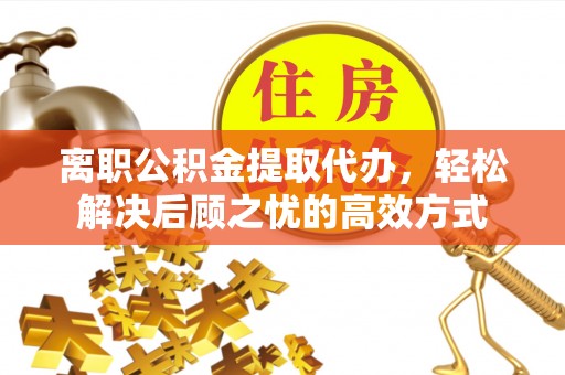 武乡离职公积金提取代办，轻松解决后顾之忧的高效方式