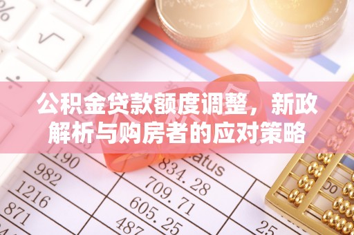 武乡公积金贷款额度调整，新政解析与购房者的应对策略