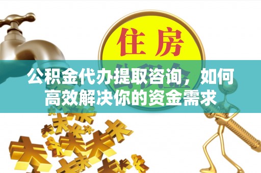 武乡公积金代办提取咨询，如何高效解决你的资金需求