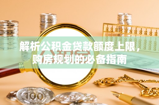 武乡解析公积金贷款额度上限，购房规划的必备指南