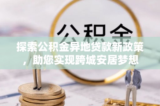 武乡探索公积金异地贷款新政策，助您实现跨城安居梦想
