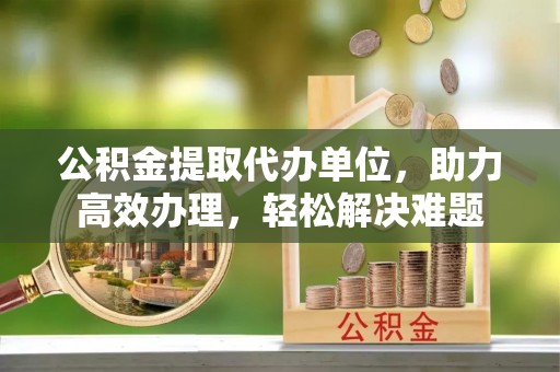 武乡公积金提取代办单位，助力高效办理，轻松解决难题