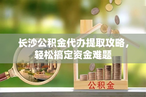 武乡长沙公积金代办提取攻略，轻松搞定资金难题
