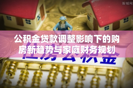 武乡公积金贷款调整影响下的购房新趋势与家庭财务规划