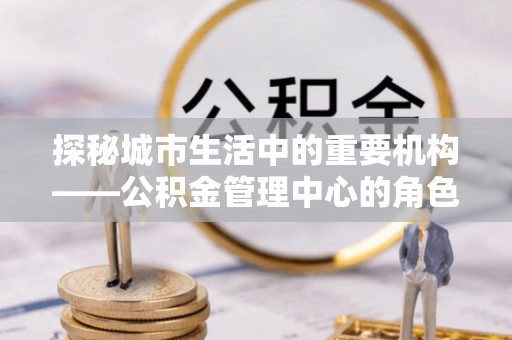 武乡探秘城市生活中的重要机构——公积金管理中心的角色与意义