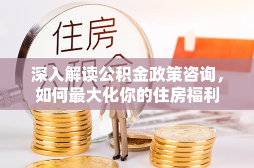 武乡深入解读公积金政策咨询，如何最大化你的住房福利