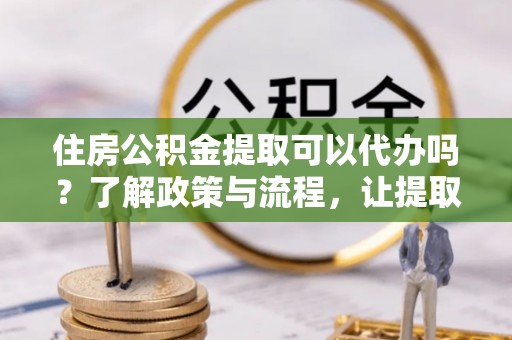 武乡住房公积金提取可以代办吗？了解政策与流程，让提取更便捷