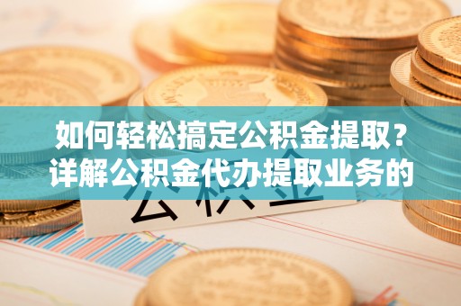 武乡如何轻松搞定公积金提取？详解公积金代办提取业务的便捷之道