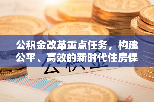 武乡公积金改革重点任务，构建公平、高效的新时代住房保障体系