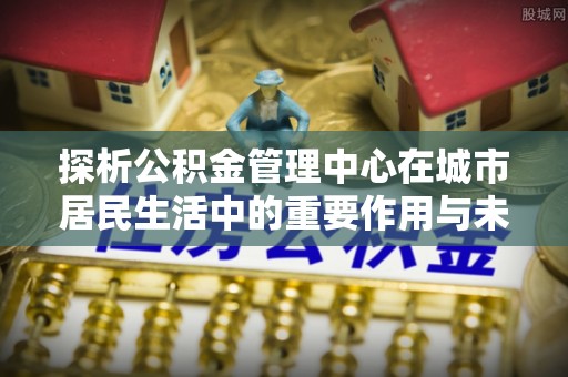 武乡探析公积金管理中心在城市居民生活中的重要作用与未来发展趋势
