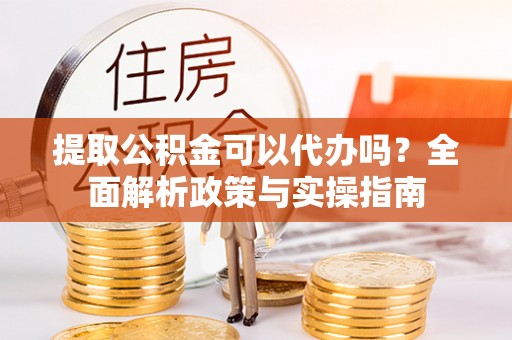 武乡提取公积金可以代办吗？全面解析政策与实操指南