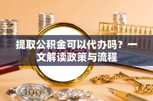 武乡提取公积金可以代办吗？一文解读政策与流程