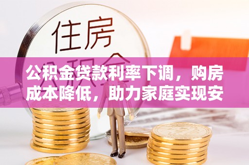 武乡公积金贷款利率下调，购房成本降低，助力家庭实现安居梦