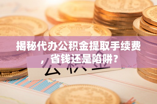 武乡揭秘代办公积金提取手续费，省钱还是陷阱？