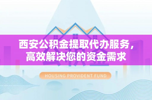 武乡西安公积金提取代办服务，高效解决您的资金需求