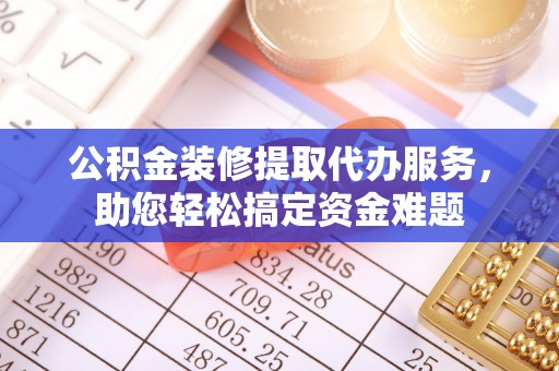 武乡公积金装修提取代办服务，助您轻松搞定资金难题