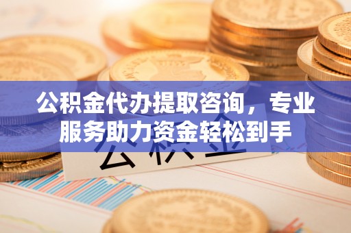 武乡公积金代办提取咨询，专业服务助力资金轻松到手
