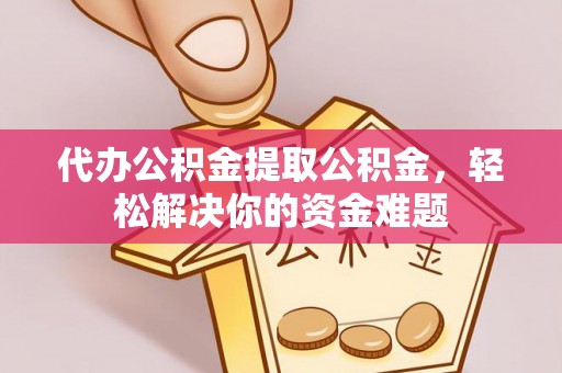武乡代办公积金提取公积金，轻松解决你的资金难题