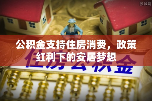 武乡公积金支持住房消费，政策红利下的安居梦想