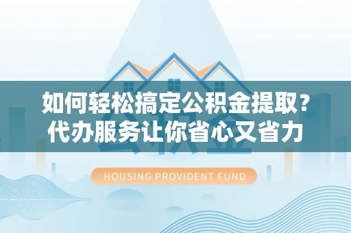 武乡如何轻松搞定公积金提取？代办服务让你省心又省力
